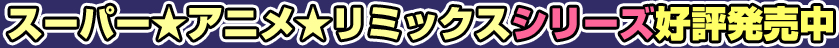 スーパー☆アニメ☆リミックスシリーズ好評発売中