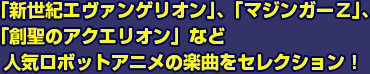 「新世紀エヴァンゲリオン」、「マジンガーz」、「創聖アクエリオン」など人気ロボットアニメの楽曲をセレクション
