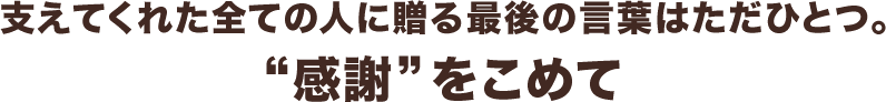 支えてくれた全ての人に贈る最後の言葉はただひとつ。“感謝”をこめて