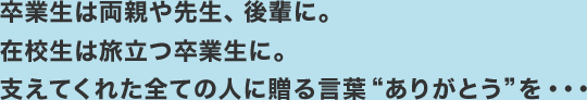 卒業生は両親や先生、後輩に。在校生は旅立つ卒業生に。支えてくれた全ての人に贈る言葉“ありがとう”を・・・
