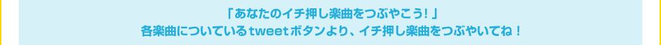 「あなたのイチ押し楽曲をつぶやこう！」各楽曲についているtweetボタンより、イチ押し楽曲をつぶやいてね！