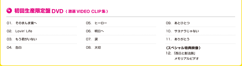 初回生産限定盤DVD<激選 VIDEO CLIP集> 01.そのまんま東へ 02.Lovin'Life 03.もう君がいない 04.告白 05.ヒーロー 06.明日へ 07.涙 08.大切 09.あとひとつ 10.サヨナラじゃない 11.ありがとう <スペシャル特典映像>12.「西日を影法師」メモリアルビデオ