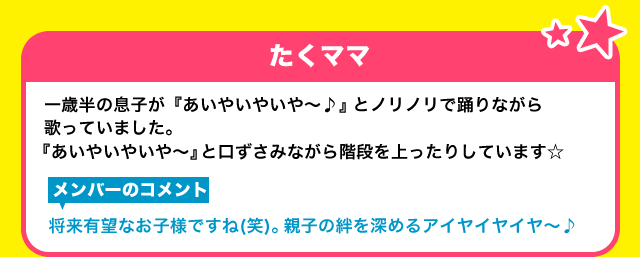 【たくママ】一歳半の息子が『あいやいやいや～♪』とノリノリで踊りながら歌っていました。『あいやいやいや～』と口ずさみながら階段を上ったりしています☆【メンバーのコメント】将来有望なお子様ですね(笑)。親子の絆を深めるアイヤイヤイヤ～♪