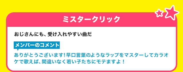 【ミスタークリック】おじさんにも、受け入れやすい曲だ【メンバーのコメント】ありがとうございます！早口言葉ようなラップをマスターしてカラオケで歌えば、間違いなく若い子たちにモテますよ！
