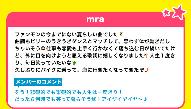 【mra】ファンモンの今までにない夏らしい曲でした曲調もビリーのうきうきダンスとマッチして、思わず体が動きだしちゃいそう   仕事も恋愛も上手く行かなくて落ち込む日が続いてたけど、外に目を向けようと思える歌詞に嬉しくなりました   人生１度きり、毎日笑っていたいな　久しぶりにバイクに乗って、海に行きたくなってきたぞ【メンバーのコメント】そう！悲観的でも楽観的でも人生は一度きり！だったら何時でも笑って暮らそうぜ！アイヤイヤイヤ～♪