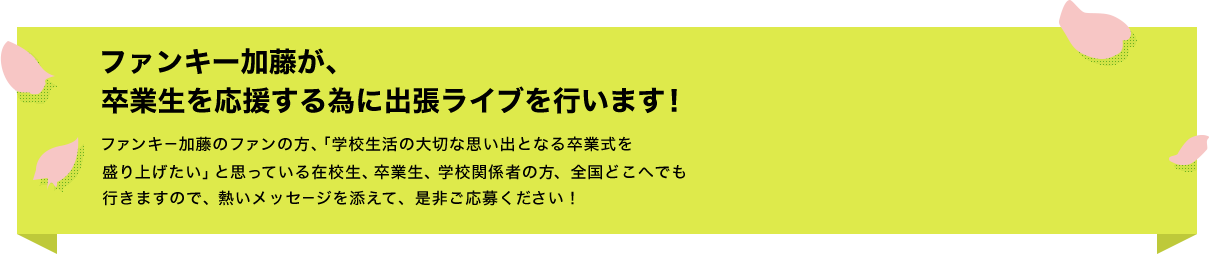 ファンキー加藤が、卒業生を応援する為に出張ライブを行います!ファンキー加藤のファンの方、「学校生活の大切な思い出となる卒業式を盛り上げたい」と思っている在校生、卒業生、学校関係者の方、全国どこへでも行きますので、熱いメッセージを添えて、是非ご応募ください!