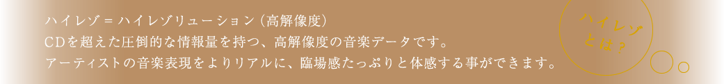 ハイレゾ＝ハイレゾリューション（高解像度）CDを超えた圧倒的な情報量を持つ、高解像度の音楽データです。アーティストの音楽表現をよりリアルに、臨場感たっぷりと体感する事ができます。