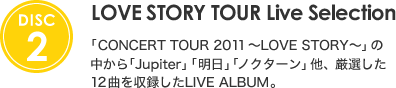 [DISC 2] LOVE STORY TOUR Live Selection |  「CONCERT TOUR 2011 ～LOVE STORY～」の中から「Jupiter」「明日」「ノクターン」他、 厳選した12曲を収録したLIVE ALBUM。