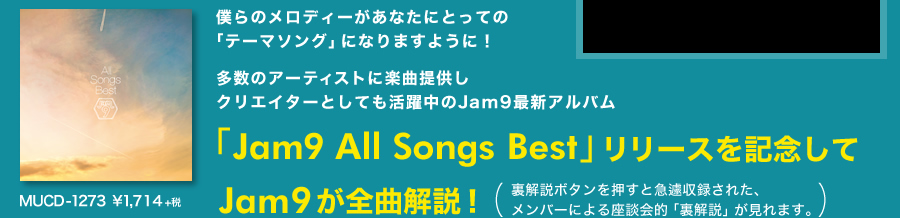 僕らのメロディーがあなたにとっての「テーマソング」になりますように!多数のアーティストに楽曲提供しクリエイターとしても活躍中のJam9最新アルバム「Jam9 All Songs Best」【MUCD-1273 ¥1,800(税込)】リリースを記念してJam9が全曲解説!