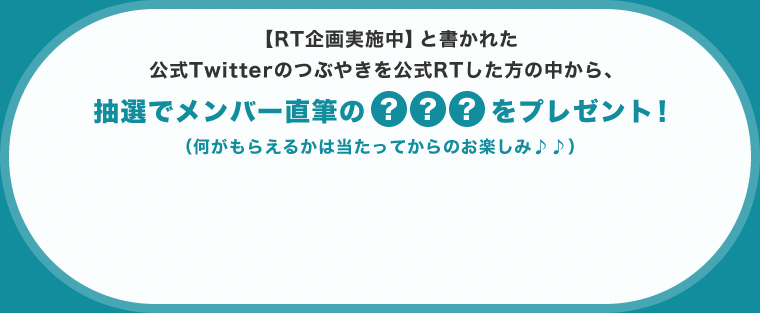 【RT企画実施中】と書かれた公式Twitterのつぶやきを公式RTした方の中から、抽選でメンバー直筆の？？？をプレゼント！（何がもらえるかは当たってからのお楽しみ♪♪）