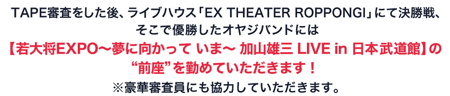 TAPE審査をした後、ライブハウス「EX THEATER ROPPONGI」にて決勝戦、そこで優勝したオヤジバンドには【加山雄三 LIVE in 日本武道館】の“前座”を勤めていただきます！ ※豪華審査員にも協力していただきます。