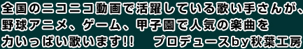 全国のニコニコ動画で活躍している歌い手さんが、
野球アニメ、ゲーム、甲子園で人気の楽曲を力いっぱい歌います!! プロデュースby秋葉工房