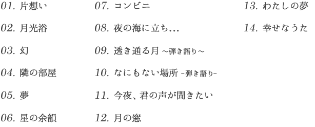 01.片思い02.月光浴03.幻04.隣の部屋05.夢06.星の余韻07.コンビニ08.夜の海に立ち...09.透き通る月～弾く語り～10.なにもない場所-弾く語り-11.今夜、君の声が聞きたい12.月の窓13.わたしの夢14.幸せなうた