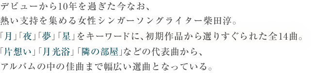 デビューから10年を過ぎた今なお、熱い支持を集める女性シンガーソングライター柴田淳。「月」「夜」「夢」「星」をキーワードに、初期作品から選りすぐられた全14曲。「片思い」「月光浴」「隣の部屋」などの代表曲から、アルバムの中の佳曲まで幅広い選曲となっている。
