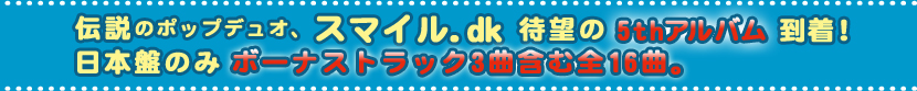 伝説のポップデュオ、スマイル.dk待望の5thアルバム到着!日本盤のみボーナストラック3曲含む全16曲。